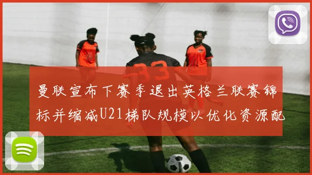 曼联宣布下赛季退出英格兰联赛锦标并缩减U21梯队规模以优化资源配置