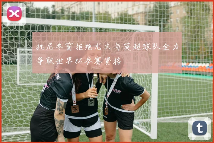 托尼冬窗拒绝尤文与英超球队全力争取世界杯参赛资格