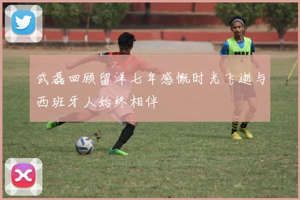 武磊回顾留洋七年感慨时光飞逝与西班牙人始终相伴