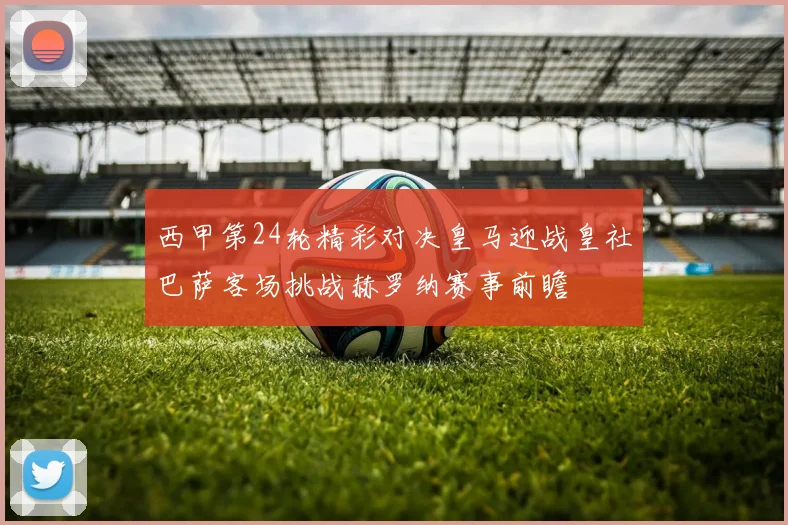 西甲第24轮精彩对决皇马迎战皇社巴萨客场挑战赫罗纳赛事前瞻