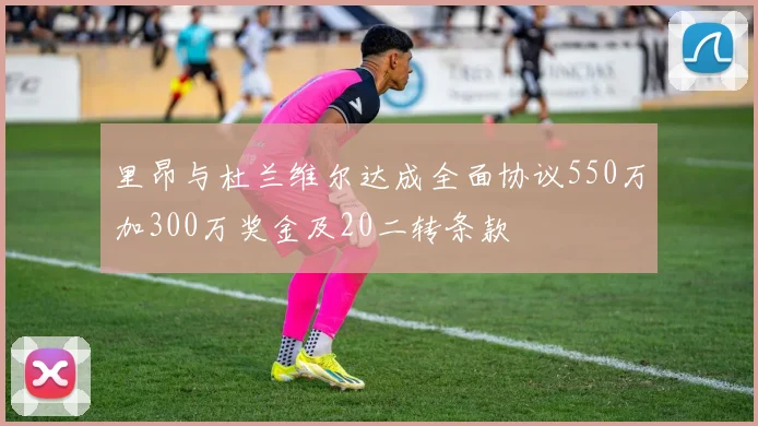 里昂与杜兰维尔达成全面协议550万加300万奖金及20二转条款