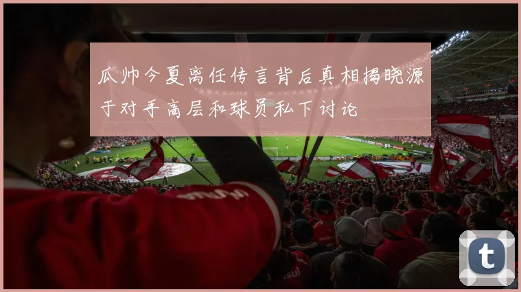 瓜帅今夏离任传言背后真相揭晓源于对手高层和球员私下讨论