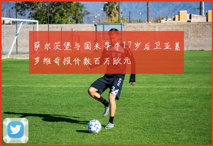 萨尔茨堡与国米争夺17岁后卫亚基罗维奇报价数百万欧元