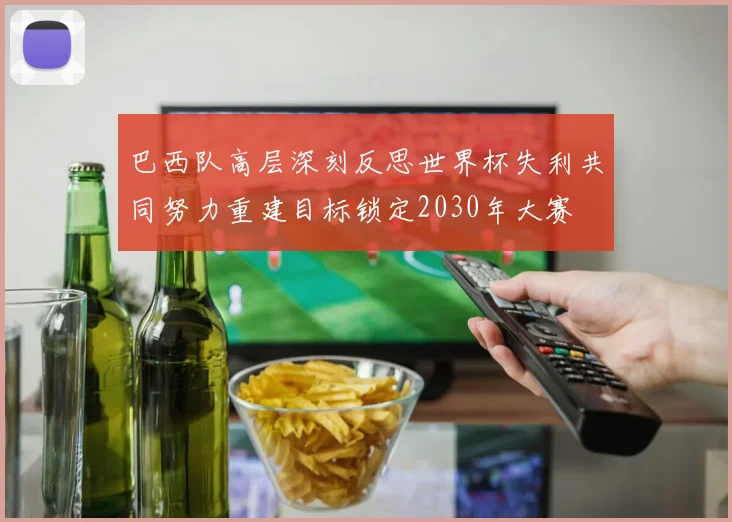 巴西队高层深刻反思世界杯失利共同努力重建目标锁定2030年大赛