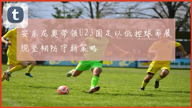 安东尼奥带领U23国足以低控球率展现坚韧防守新策略