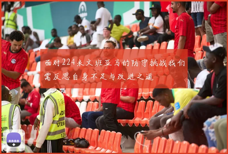 面对224米文班亚马的防守挑战我们需反思自身不足与改进之道