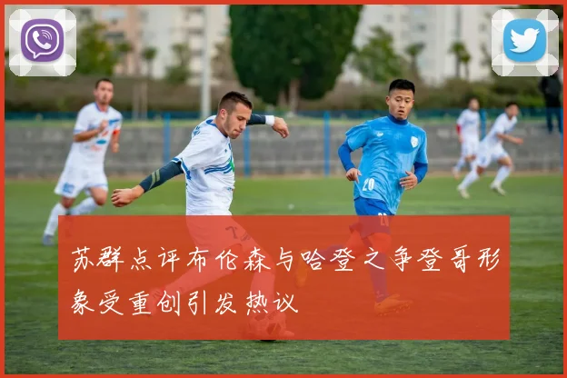 苏群点评布伦森与哈登之争登哥形象受重创引发热议