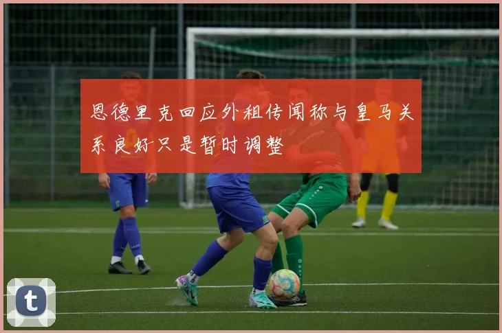 恩德里克回应外租传闻称与皇马关系良好只是暂时调整
