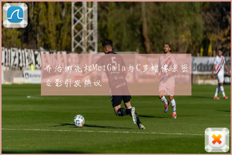 乔治娜亮相MetGala与C罗蜡像亲密合影引发热议