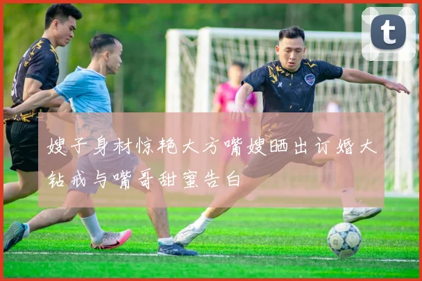 嫂子身材惊艳大方嘴嫂晒出订婚大钻戒与嘴哥甜蜜告白
