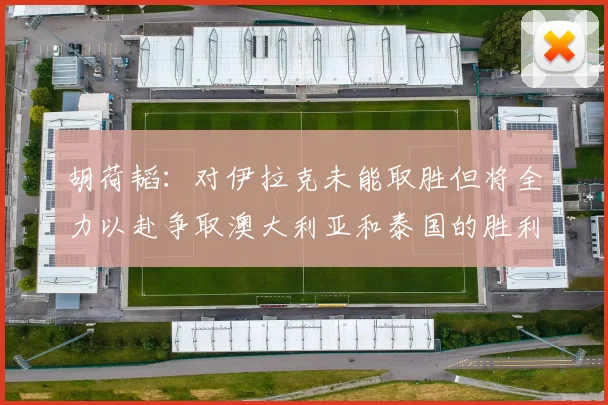 胡荷韬：对伊拉克未能取胜但将全力以赴争取澳大利亚和泰国的胜利