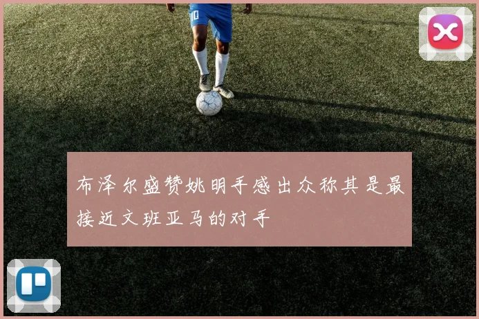 布泽尔盛赞姚明手感出众称其是最接近文班亚马的对手